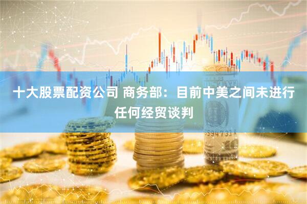 十大股票配资公司 商务部：目前中美之间未进行任何经贸谈判