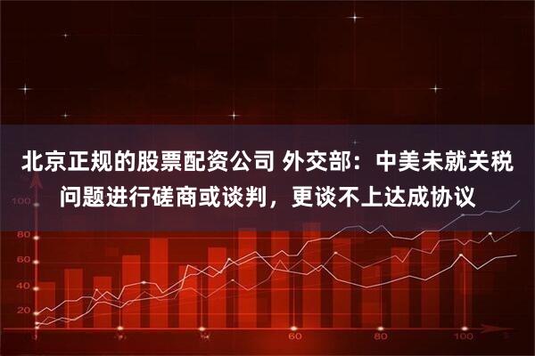 北京正规的股票配资公司 外交部：中美未就关税问题进行磋商或谈判，更谈不上达成协议
