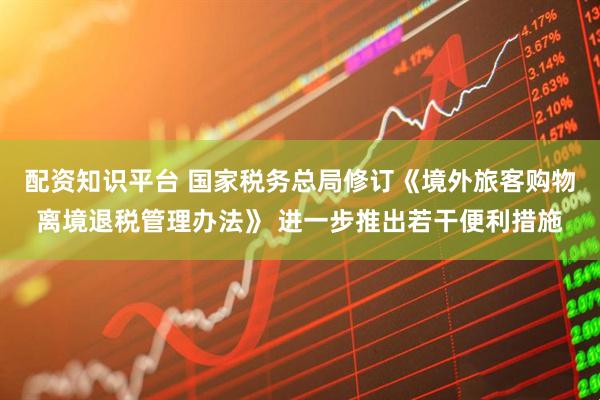 配资知识平台 国家税务总局修订《境外旅客购物离境退税管理办法》 进一步推出若干便利措施