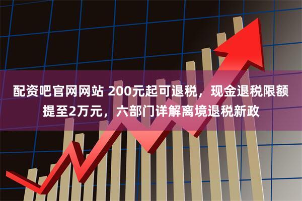 配资吧官网网站 200元起可退税，现金退税限额提至2万元，六部门详解离境退税新政