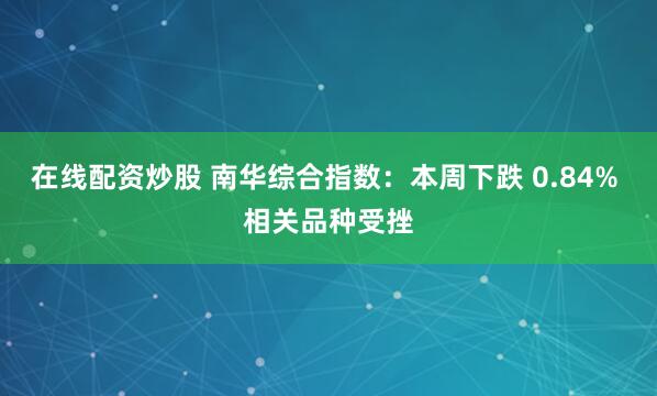 在线配资炒股 南华综合指数：本周下跌 0.84% 相关品种受挫