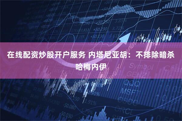 在线配资炒股开户服务 内塔尼亚胡：不排除暗杀哈梅内伊