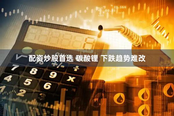 配资炒股首选 碳酸锂 下跌趋势难改