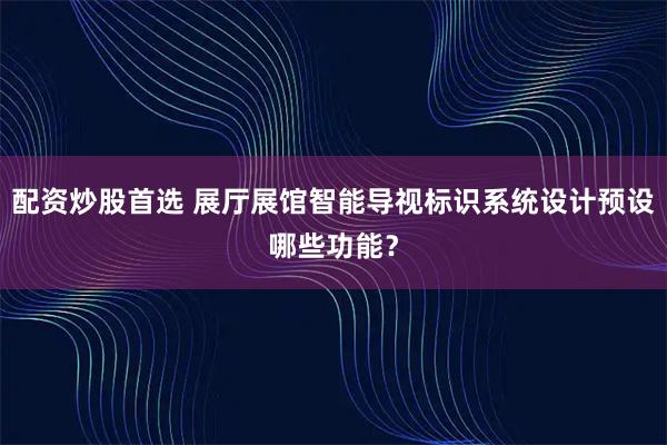 配资炒股首选 展厅展馆智能导视标识系统设计预设哪些功能？