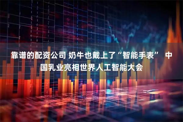 靠谱的配资公司 奶牛也戴上了“智能手表”  中国乳业亮相世界人工智能大会