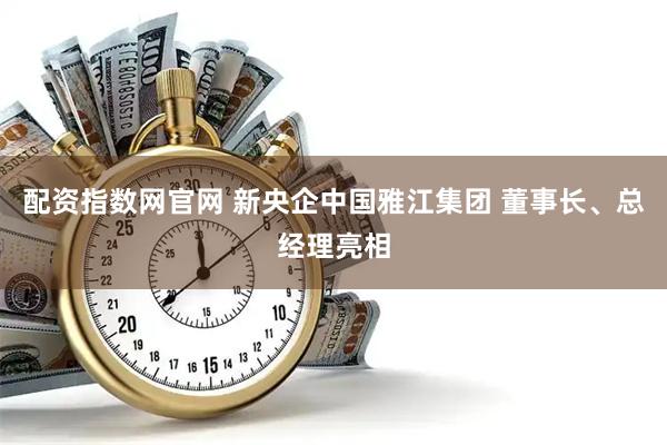 配资指数网官网 新央企中国雅江集团 董事长、总经理亮相