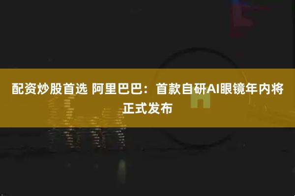 配资炒股首选 阿里巴巴：首款自研AI眼镜年内将正式发布
