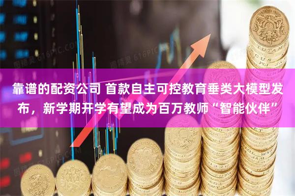 靠谱的配资公司 首款自主可控教育垂类大模型发布，新学期开学有望成为百万教师“智能伙伴”