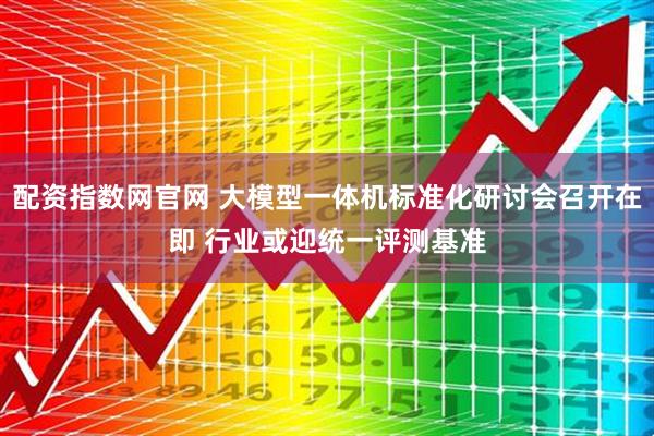 配资指数网官网 大模型一体机标准化研讨会召开在即 行业或迎统一评测基准