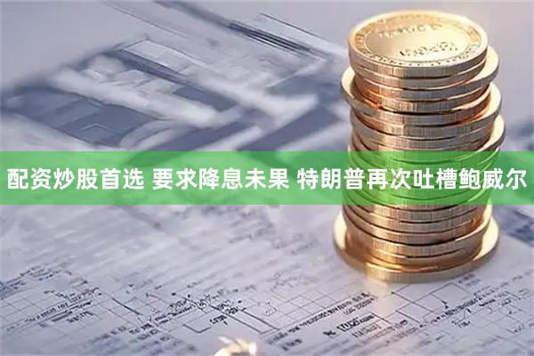 配资炒股首选 要求降息未果 特朗普再次吐槽鲍威尔