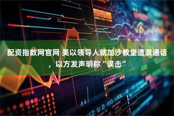 配资指数网官网 美以领导人就加沙教堂遭袭通话，以方发声明称“误击”