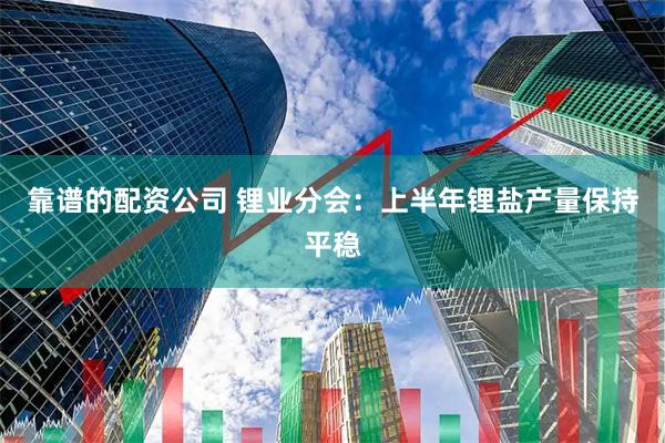 靠谱的配资公司 锂业分会：上半年锂盐产量保持平稳