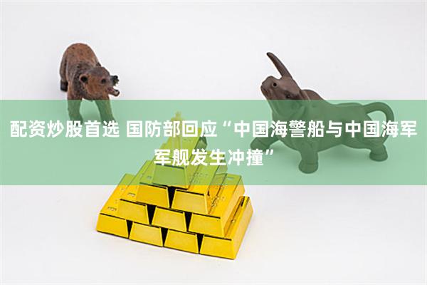 配资炒股首选 国防部回应“中国海警船与中国海军军舰发生冲撞”
