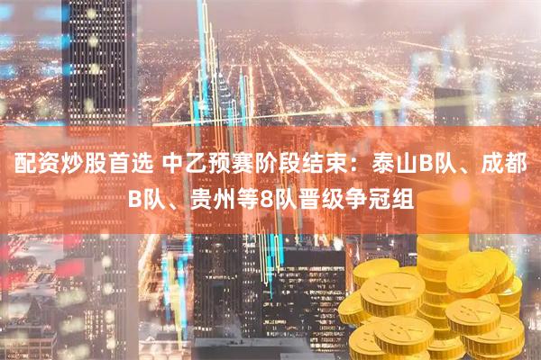 配资炒股首选 中乙预赛阶段结束：泰山B队、成都B队、贵州等8队晋级争冠组