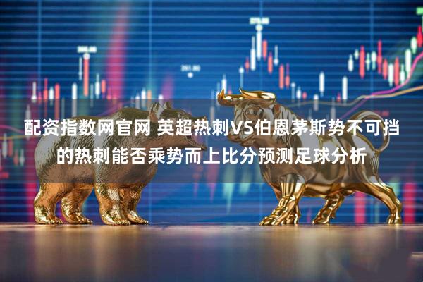 配资指数网官网 英超热刺VS伯恩茅斯势不可挡的热刺能否乘势而上比分预测足球分析