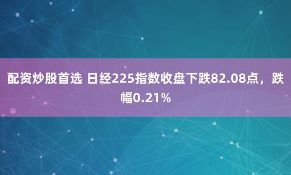 配资炒股首选 日经225指数收盘下跌82.08点，跌幅0.21%