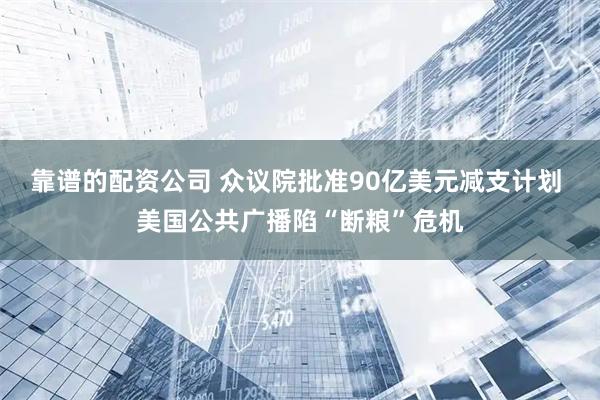 靠谱的配资公司 众议院批准90亿美元减支计划 美国公共广播陷“断粮”危机
