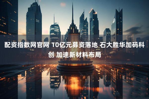 配资指数网官网 10亿元募资落地 石大胜华加码科创 加速新材料布局