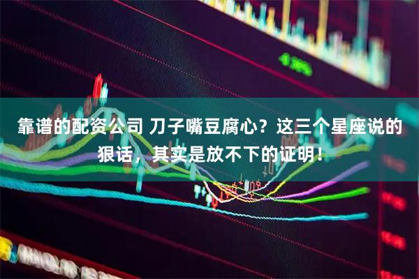 靠谱的配资公司 刀子嘴豆腐心？这三个星座说的狠话，其实是放不下的证明！