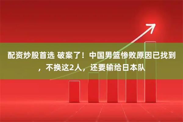 配资炒股首选 破案了!中国男篮惨败原因已找到,不换这2人,还要输给日本队
