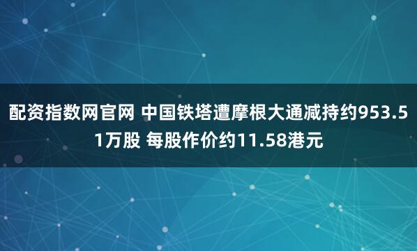 配资指数网官网 中国铁塔遭摩根大通减持约953.51万股 每股作价约11.58港元
