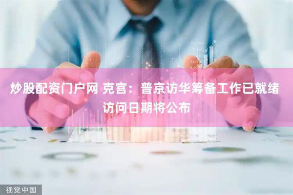 炒股配资门户网 克宫：普京访华筹备工作已就绪 访问日期将公布