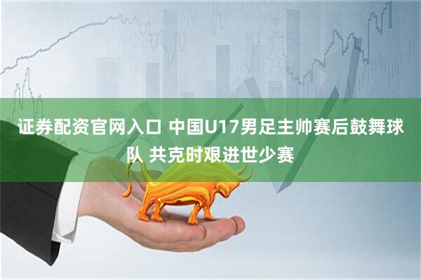 证券配资官网入口 中国U17男足主帅赛后鼓舞球队 共克时艰进世少赛