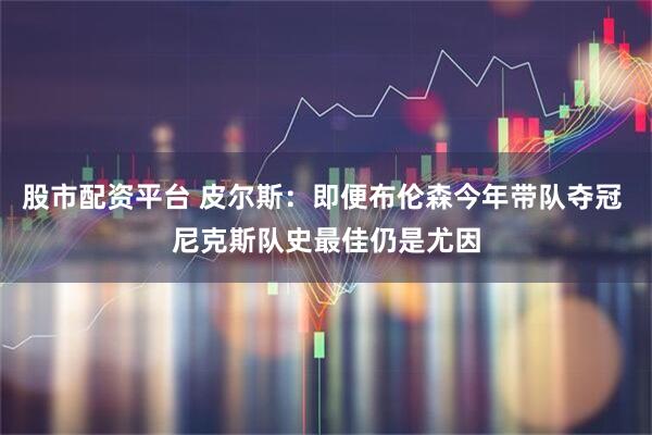 股市配资平台 皮尔斯：即便布伦森今年带队夺冠 尼克斯队史最佳仍是尤因