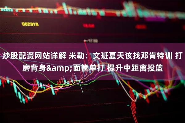 炒股配资网站详解 米勒：文班夏天该找邓肯特训 打磨背身&面筐单打 提升中距离投篮