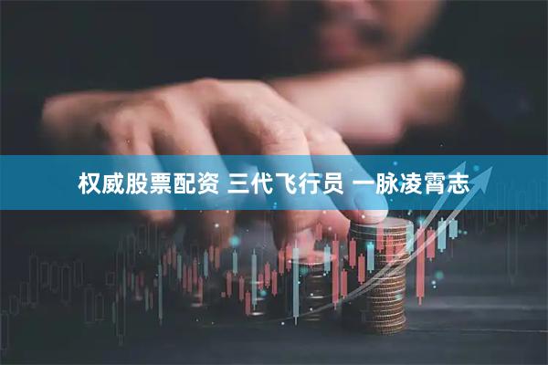 权威股票配资 三代飞行员 一脉凌霄志