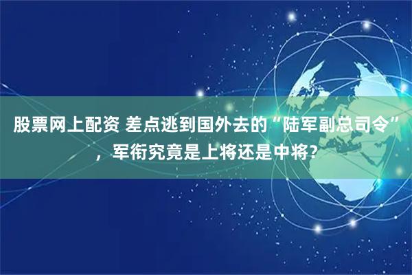 股票网上配资 差点逃到国外去的“陆军副总司令”，军衔究竟是上将还是中将？