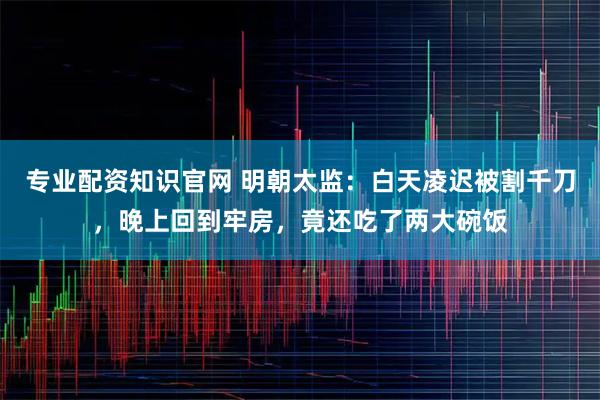专业配资知识官网 明朝太监：白天凌迟被割千刀，晚上回到牢房，竟还吃了两大碗饭