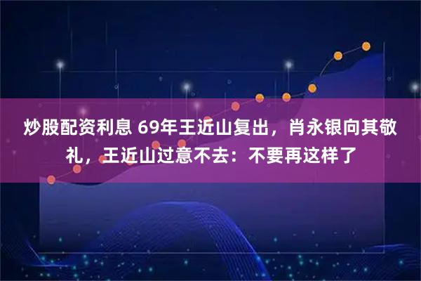 炒股配资利息 69年王近山复出，肖永银向其敬礼，王近山过意不去：不要再这样了