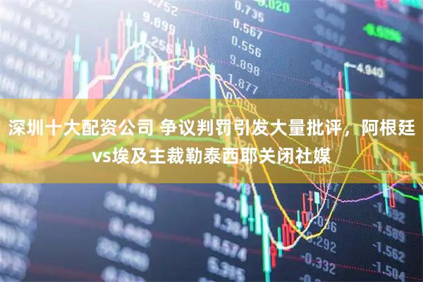 深圳十大配资公司 争议判罚引发大量批评，阿根廷vs埃及主裁勒泰西耶关闭社媒