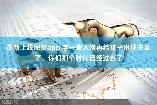 最新上线配资app 老一辈人别再给孩子出馊主意了，你们那个时代已经过去了