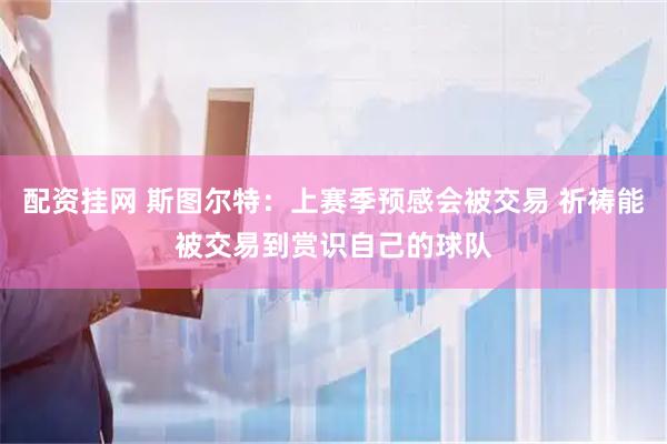 配资挂网 斯图尔特：上赛季预感会被交易 祈祷能被交易到赏识自己的球队
