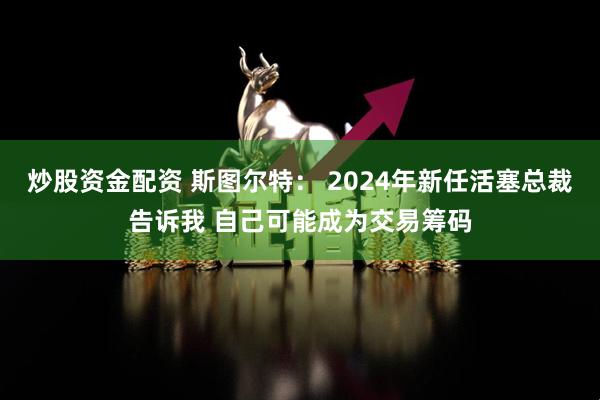 炒股资金配资 斯图尔特： 2024年新任活塞总裁告诉我 自己可能成为交易筹码