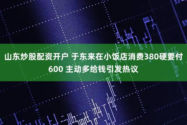山东炒股配资开户 于东来在小饭店消费380硬要付600 主动多给钱引发热议