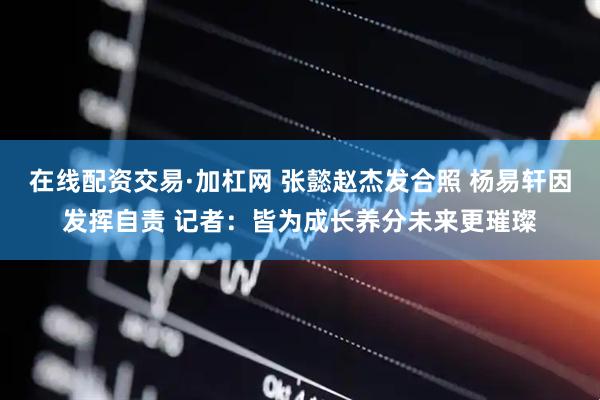 在线配资交易·加杠网 张懿赵杰发合照 杨易轩因发挥自责 记者：皆为成长养分未来更璀璨