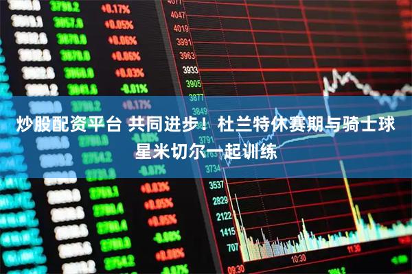 炒股配资平台 共同进步！杜兰特休赛期与骑士球星米切尔一起训练