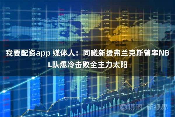 我要配资app 媒体人：同曦新援弗兰克斯曾率NBL队爆冷击败全主力太阳
