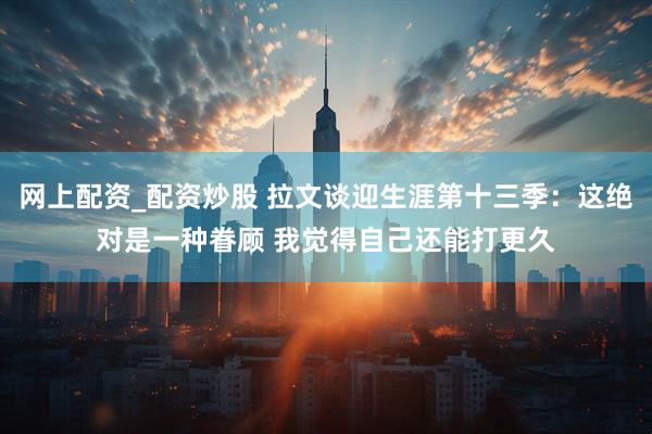 网上配资_配资炒股 拉文谈迎生涯第十三季：这绝对是一种眷顾 我觉得自己还能打更久